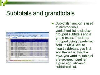 Subtotals and grandtotals
 Subtotals function is used
to summaries a
worksheet list to display
grouped subtotals and a
grand totals. The list is
grouped using a preferred
field. In MS-Excel to
insert subtotals, you first
sort the list so that the
rows you want to subtotal
are grouped together.
Figure right shows a
subtotaled list.
 