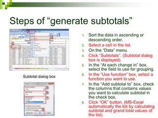 Steps of “generate subtotals”
1. Sort the data in ascending or
descending order.
2. Select a cell in the list.
3. On the “Data” menu.
4. Click “Subtotals”. (Subtotal dialog
box is displayed).
5. In the “At each change in” box,
select the field to use for grouping.
6. In the “Use function” box, select a
function you want to use.
7. In the “Add subtotal to” box, check
the columns that contains values
you want to calculate subtotal in
the check box.
8. Click “OK” button. (MS-Excel
automatically the list by calculating
subtotal and grand total values of
the list).
 