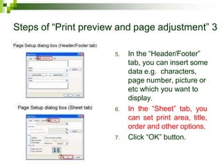 Steps of “Print preview and page adjustment” 3
5. In the “Header/Footer”
tab, you can insert some
data e.g. characters,
page number, picture or
etc which you want to
display.
6. In the “Sheet” tab, you
can set print area, title,
order and other options.
7. Click “OK” button.
 