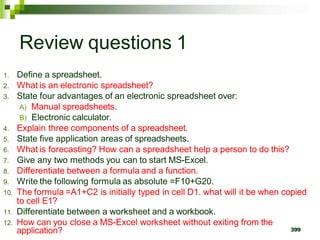 399
Review questions 1
1. Define a spreadsheet.
2. What is an electronic spreadsheet?
3. State four advantages of an electronic spreadsheet over:
A) Manual spreadsheets.
B) Electronic calculator.
4. Explain three components of a spreadsheet.
5. State five application areas of spreadsheets.
6. What is forecasting? How can a spreadsheet help a person to do this?
7. Give any two methods you can to start MS-Excel.
8. Differentiate between a formula and a function.
9. Write the following formula as absolute =F10+G20.
10. The formula =A1+C2 is initially typed in cell D1. what will it be when copied
to cell E1?
11. Differentiate between a worksheet and a workbook.
12. How can you close a MS-Excel worksheet without exiting from the
application?
 