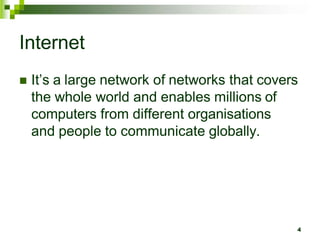Internet
 It’s a large network of networks that covers
the whole world and enables millions of
computers from different organisations
and people to communicate globally.
4
 