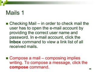 Mails 1
 Checking Mail – in order to check mail the
user has to open the e-mail account by
providing the correct user name and
password. In e-mail account, click the
Inbox command to view a link list of all
received mails.
 Compose a mail – composing implies
writing. To compose a message, click the
compose command. 40
 