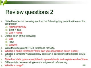 402
Review questions 2
1. State the effect of pressing each of the following key combinations on the
cell pointer:
A) Right arrow key
B) Shift + Tab
C) Ctrl + Home
2. Define each of the following:
A) Cell
B) Row
C) Column
3. Write the equivalent R1C1 reference for G20.
4. What is a name reference? How can you accomplish this in Excel?
5. What is a template? Explain how can start a spreadsheet template in MS-
Excel.
6. State four data types acceptable to spreadsheets and explain each of them.
7. Differentiate between single and multiple cell referencing.
8. What is a range?
 