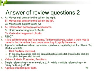 403
Answer of review questions 2
1. A). Moves cell pointer to the cell on the right.
B) Moves cell pointer to the cell on the left.
C) Moves cell pointer to cell A1
2. A). Intersection between row and column.
B) Horizontal arrangement of cells.
C) Vertical arrangement of cells.
3. R20C7
4. It is a cell reference that is a name. To name a range, select it then type a
name in the name box then press enter key to apply the name.
5. A pre-formatted worksheet document used as a master layout for others. To
start a template:
i. Click File-New command.
ii. In the new dialog box click the spreadsheet solutions tab then double click the
template that you wish to start.
6. Values, Labels, Formulae, Functions.
7. Single referencing – for one cell, e.g. A1 while multiple referencing – for
many cells, e.g. A1:B3
8. A group of rectangular cells.
 