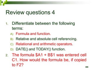 406
Review questions 4
1. Differentiate between the following
terms:
A) Formula and function.
B) Relative and absolute cell referencing.
C) Relational and arithmetic operators.
D) DATE() and TODAY() function.
2. The formula $A1 + B$1 was entered cell
C1. How would the formula be, if copied
to F2?
 