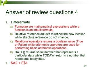 407
Answer of review questions 4
1. Differentiate
A) Formulae are mathematical expressions while a
function is an inbuilt formula.
B) Relative reference adjusts to reflect the new location
while absolute reference do not change.
C) Relational operators returns a boolean value (True
or False) while arithmetic operators are used for
performing basic arithmetic operations.
D) DATE() returns serial number that represents a
particular data while TODAY() returns a number that
represents today date.
2. $A2 + E$1
 