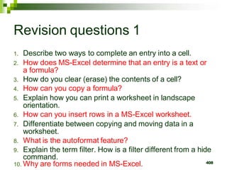 408
Revision questions 1
1. Describe two ways to complete an entry into a cell.
2. How does MS-Excel determine that an entry is a text or
a formula?
3. How do you clear (erase) the contents of a cell?
4. How can you copy a formula?
5. Explain how you can print a worksheet in landscape
orientation.
6. How can you insert rows in a MS-Excel worksheet.
7. Differentiate between copying and moving data in a
worksheet.
8. What is the autoformat feature?
9. Explain the term filter. How is a filter different from a hide
command.
10. Why are forms needed in MS-Excel.
 