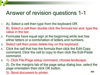 409
Answer of revision questions 1-1
1. A). Select a cell then type from the keyboard OR.
B). Select a cell then double click the formula bar and type the
value in the bar.
2. Formulae have equal sign at the beginning while text has
either letters or a combination of letters and numbers.
3. Select cell then press delete key on the keyboard.
4. Click the cell that has the formula then click the Edit-Copy
command. Click the cell to copy to then click the Edit-Paste
command.
5. 1). Click File-Page setup command, choose landscape.
2). On the margins tab of the page setup dialog box, select the
page orientation then click OK button.
3). Send document to printer.
 