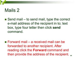 Mails 2
 Send mail – to send mail, type the correct
e-mail address of the recipient in to; text
box, type four letter then click send
command.
 Forward mail – a received mail can be
forwarded to another recipient. After
reading click the Forward command and
then provide the address of the recipient. 41
 