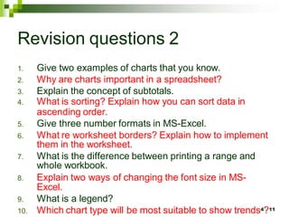 1. Give two examples of charts that you know.
2. Why are charts important in a spreadsheet?
3. Explain the concept of subtotals.
4. What is sorting? Explain how you can sort data in
ascending order.
5. Give three number formats in MS-Excel.
6. What re worksheet borders? Explain how to implement
them in the worksheet.
7. What is the difference between printing a range and
whole workbook.
8. Explain two ways of changing the font size in MS-
Excel.
9. What is a legend?
10. Which chart type will be most suitable to show trends4?11
Revision questions 2
 