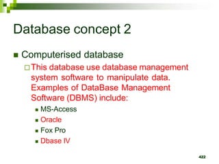Database concept 2
 Computerised database
This database use database management
system software to manipulate data.
Examples of DataBase Management
Software (DBMS) include:
 MS-Access
 Oracle
 Fox Pro
 Dbase IV
422
 