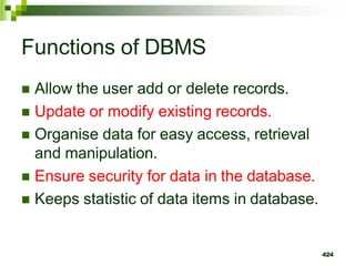 Functions of DBMS
 Allow the user add or delete records.
 Update or modify existing records.
 Organise data for easy access, retrieval
and manipulation.
 Ensure security for data in the database.
 Keeps statistic of data items in database.
424
 