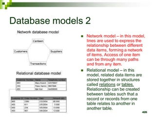 Database models 2
 Network model – in this model,
lines are used to express the
relationship between different
data items, forming a network
of items. Access of one item
can be through many paths
and from any item.
 Relational model – in this
model, related data items are
stored together in structures
called relations or tables.
Relationship can be created
between tables such that a
record or records from one
table relates to another in
another table.
426
 