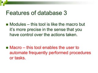 Features of database 3
 Modules – this tool is like the macro but
it’s more precise in the sense that you
have control over the actions taken.
 Macro – this tool enables the user to
automate frequently performed procedures
or tasks.
 
