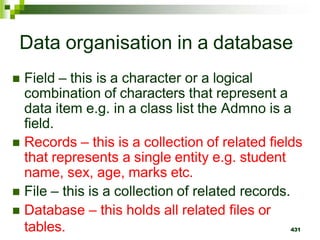 Data organisation in a database
 Field – this is a character or a logical
combination of characters that represent a
data item e.g. in a class list the Admno is a
field.
 Records – this is a collection of related fields
that represents a single entity e.g. student
name, sex, age, marks etc.
 File – this is a collection of related records.
 Database – this holds all related files or
tables. 431
 