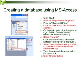Creating a database using MS-Access
1. Click “Start”.
2. Point to “Programs/All Programs”.
3. Point to “Microsoft Office”.
4. Click “Access 2003” (application is
opened).
5. On the task pane, click down arrow
sign of click “Getting Started”
(shortcut menu is displayed).
6. Select “New file”.
7. Click “Blank database” (File New
Database dialog box is displayed).
8. Select the location where you want
to create the database from the
arrow down list.
9. Type the name of database in the
file name box.
10. Click “Create” button.
 