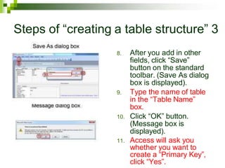 Steps of “creating a table structure” 3
8. After you add in other
fields, click “Save”
button on the standard
toolbar. (Save As dialog
box is displayed).
9. Type the name of table
in the “Table Name”
box.
10. Click “OK” button.
(Message box is
displayed).
11. Access will ask you
whether you want to
create a “Primary Key”,
click “Yes”.
 