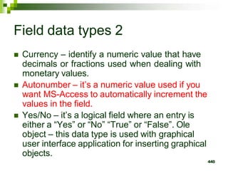 Field data types 2
 Currency – identify a numeric value that have
decimals or fractions used when dealing with
monetary values.
 Autonumber – it’s a numeric value used if you
want MS-Access to automatically increment the
values in the field.
 Yes/No – it’s a logical field where an entry is
either a “Yes” or “No” “True” or “False”. Ole
object – this data type is used with graphical
user interface application for inserting graphical
objects.
440
 