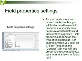 Field properties settings
 As you create more and
more complex tables, you
will find a need to use field
properties to specify finer
details related to fields and
table entries expected. Field
properties depend on the
type of field selected. For
example, when you click on
a “Text” field, then the
“General” tab, you will see
properties associated to text
data type as shown in figure
right.
 