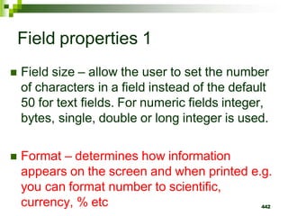 Field properties 1
 Field size – allow the user to set the number
of characters in a field instead of the default
50 for text fields. For numeric fields integer,
bytes, single, double or long integer is used.
 Format – determines how information
appears on the screen and when printed e.g.
you can format number to scientific,
currency, % etc 442
 