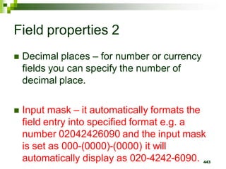 Field properties 2
 Decimal places – for number or currency
fields you can specify the number of
decimal place.
 Input mask – it automatically formats the
field entry into specified format e.g. a
number 02042426090 and the input mask
is set as 000-(0000)-(0000) it will
automatically display as 020-4242-6090. 443
 