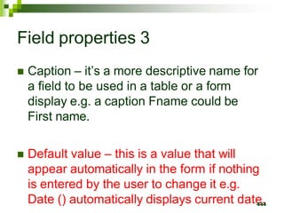 Field properties 3
 Caption – it’s a more descriptive name for
a field to be used in a table or a form
display e.g. a caption Fname could be
First name.
 Default value – this is a value that will
appear automatically in the form if nothing
is entered by the user to change it e.g.
Date () automatically displays current date
44
.
4
 