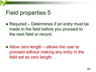 Field properties 5
 Required – Determines if an entry must be
made in the field before you proceed to
the next field or record.
 Allow zero length – allows the user to
proceed without making any entry in the
field set as zero length.
446
 