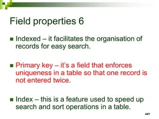 Field properties 6
 Indexed – it facilitates the organisation of
records for easy search.
 Primary key – it’s a field that enforces
uniqueness in a table so that one record is
not entered twice.
 Index – this is a feature used to speed up
search and sort operations in a table.
447
 