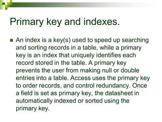 Primary key and indexes.
 An index is a key(s) used to speed up searching
and sorting records in a table, while a primary
key is an index that uniquely identifies each
record stored in the table. A primary key
prevents the user from making null or double
entries into a table. Access uses the primary key
to order records, and control redundancy. Once
a field is set as primary key, the datasheet in
automatically indexed or sorted using the
primary key.
 