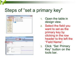 Steps of “set a primary key”
1. Open the table in
design view.
2. Select the field you
want to set as the
primary key by
clicking in the row
header to the left the
“Field Name”.
3. Click “Set Primary
Key” button on the
tools bar.
 