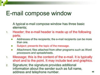 E-mail compose window
A typical e-mail compose window has three basic
elements;
1. Header; the e-mail header is made up of the following
parts;
 Addresses of the recipients; the e-mail recipients can be more
than one.
 Subject; presents the topic of the message.
 Attachment; files attached from other programs such as Word
processors and spreadsheets.
1. Message; this is the content of the e-mail. It is typically
short and to the point. It may include text and graphics.
2. Signature; the signature provides additional
information about the sender such as full name,
address and telephone number. 45
 