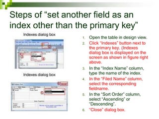 Steps of “set another field as an
index other than the primary key”
1. Open the table in design view.
2. Click “Indexes” button next to
the primary key. (Indexes
dialog box is displayed on the
screen as shown in figure right
above.
3. In the “Index Name” column,
type the name of the index.
4. In the “Filed Name” column,
select the corresponding
fieldname.
5. In the “Sort Order” column,
select “Ascending” or
“Descending”.
6. “Close” dialog box.
 