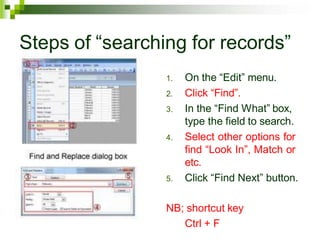 Steps of “searching for records”
1. On the “Edit” menu.
2. Click “Find”.
3. In the “Find What” box,
type the field to search.
4. Select other options for
find “Look In”, Match or
etc.
5. Click “Find Next” button.
NB; shortcut key
Ctrl + F
 