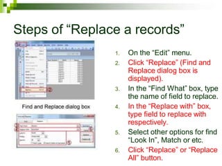 Steps of “Replace a records”
1. On the “Edit” menu.
2. Click “Replace” (Find and
Replace dialog box is
displayed).
3. In the “Find What” box, type
the name of field to replace.
4. In the “Replace with” box,
type field to replace with
respectively.
5. Select other options for find
“Look In”, Match or etc.
6. Click “Replace” or “Replace
All” button.
 