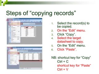 Steps of “copying records”
1. Select the record(s) to
be copied.
2. On the “Edit” menu.
3. Click “Copy”.
4. Select the target
datasheet to copy.
5. On the “Edit” menu.
6. Click “Paste”.
NB: shortcut key for “Copy”
Ctrl + C
shortcut key for “Paste”
Ctrl + V
 