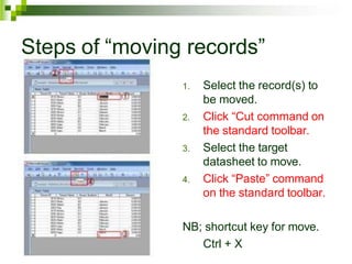 Steps of “moving records”
1. Select the record(s) to
be moved.
2. Click “Cut command on
the standard toolbar.
3. Select the target
datasheet to move.
4. Click “Paste” command
on the standard toolbar.
NB; shortcut key for move.
Ctrl + X
 