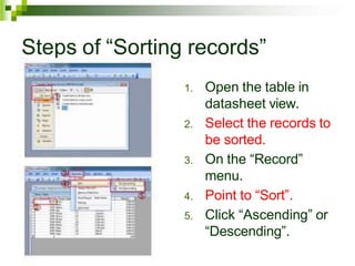 Steps of “Sorting records”
1. Open the table in
datasheet view.
2. Select the records to
be sorted.
3. On the “Record”
menu.
4. Point to “Sort”.
5. Click “Ascending” or
“Descending”.
 