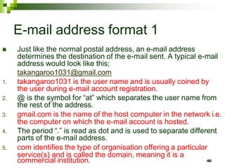E-mail address format 1
 Just like the normal postal address, an e-mail address
determines the destination of the e-mail sent. A typical e-mail
address would look like this;
takangaroo1031@gmail.com
1. takangaroo1031 is the user name and is usually coined by
the user during e-mail account registration.
2. @ is the symbol for “at” which separates the user name from
the rest of the address.
3. gmail.com is the name of the host computer in the network i.e.
the computer on which the e-mail account is hosted.
4. The period “.” is read as dot and is used to separate different
parts of the e-mail address.
5. com identifies the type of organisation offering a particular
service(s) and is called the domain, meaning it is a
commercial institution. 46
 