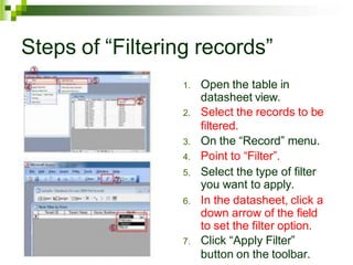Steps of “Filtering records”
1. Open the table in
datasheet view.
2. Select the records to be
filtered.
3. On the “Record” menu.
4. Point to “Filter”.
5. Select the type of filter
you want to apply.
6. In the datasheet, click a
down arrow of the field
to set the filter option.
7. Click “Apply Filter”
button on the toolbar.
 