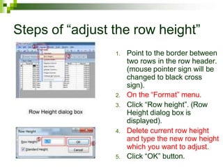 Steps of “adjust the row height”
1. Point to the border between
two rows in the row header.
(mouse pointer sign will be
changed to black cross
sign).
2. On the “Format” menu.
3. Click “Row height”. (Row
Height dialog box is
displayed).
4. Delete current row height
and type the new row height
which you want to adjust.
5. Click “OK” button.
 