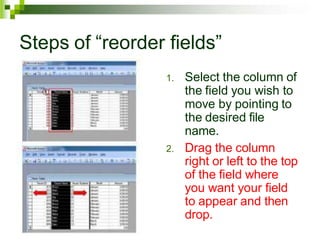 Steps of “reorder fields”
1. Select the column of
the field you wish to
move by pointing to
the desired file
name.
2. Drag the column
right or left to the top
of the field where
you want your field
to appear and then
drop.
 