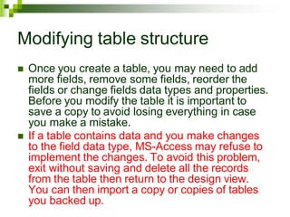 Modifying table structure
 Once you create a table, you may need to add
more fields, remove some fields, reorder the
fields or change fields data types and properties.
Before you modify the table it is important to
save a copy to avoid losing everything in case
you make a mistake.
 If a table contains data and you make changes
to the field data type, MS-Access may refuse to
implement the changes. To avoid this problem,
exit without saving and delete all the records
from the table then return to the design view.
You can then import a copy or copies of tables
you backed up.
 