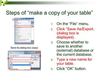 Steps of “make a copy of your table”
1. On the “File” menu.
2. Click “Save As/Export.
(dialog box is
displayed).
3. Choose whether to
save to another
(external) database or
the current database.
4. Type a new name for
your table.
5. Click “OK” button.
 
