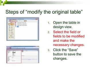 Steps of “modify the original table”
1. Open the table in
design view.
2. Select the field or
fields to be modified
and make the
necessary changes.
3. Click the “Save”
button to save the
changes.
 
