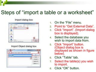 Steps of “import a table or a worksheet”
1. On the “File” menu.
2. Point to “Get External Data”.
3. Click “Import”. (Import dialog
box is displayed).
4. Select the database you
wish to import data from.
5. Click “Import” button.
(Object dialog box is
displayed as shown in figure
below).
6. Click “Table” tab.
7. Select the table(s) you wish
to import.
8. Click “OK” button.
 