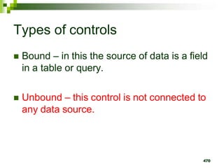 Types of controls
 Bound – in this the source of data is a field
in a table or query.
 Unbound – this control is not connected to
any data source.
470
 