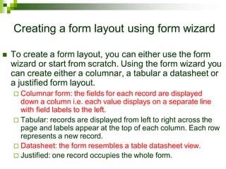 Creating a form layout using form wizard
 To create a form layout, you can either use the form
wizard or start from scratch. Using the form wizard you
can create either a columnar, a tabular a datasheet or
a justified form layout.
 Columnar form: the fields for each record are displayed
down a column i.e. each value displays on a separate line
with field labels to the left.
 Tabular: records are displayed from left to right across the
page and labels appear at the top of each column. Each row
represents a new record.
 Datasheet: the form resembles a table datasheet view.
 Justified: one record occupies the whole form.
 