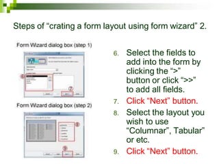 Steps of “crating a form layout using form wizard” 2.
6. Select the fields to
add into the form by
clicking the “>”
button or click “>>”
to add all fields.
7. Click “Next” button.
8. Select the layout you
wish to use
“Columnar”, Tabular”
or etc.
9. Click “Next” button.
 