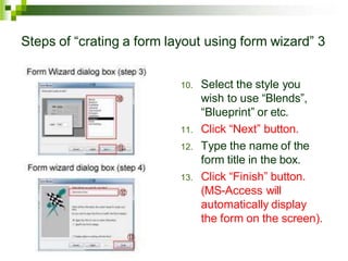 Steps of “crating a form layout using form wizard” 3
10. Select the style you
wish to use “Blends”,
“Blueprint” or etc.
11. Click “Next” button.
12. Type the name of the
form title in the box.
13. Click “Finish” button.
(MS-Access will
automatically display
the form on the screen).
 
