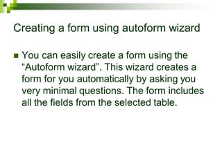 Creating a form using autoform wizard
 You can easily create a form using the
“Autoform wizard”. This wizard creates a
form for you automatically by asking you
very minimal questions. The form includes
all the fields from the selected table.
 